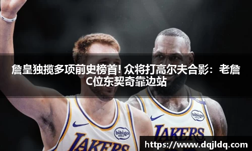 詹皇独揽多项前史榜首! 众将打高尔夫合影：老詹C位东契奇靠边站
